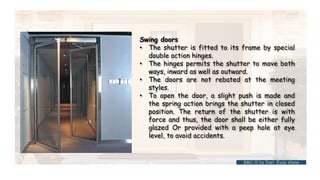 Swing doors
• The shutter is fitted to its frame by special
double action hinges.
• The hinges permits the shutter to move both
ways, inward as well as outward.
• The doors are not rebated at the meeting
styles.
• To open the door, a slight push is made and
the spring action brings the shutter in closed
position. The return of the shutter is with
force and thus, the door shall be either fully
glazed Or provided with a peep hole at eye
level, to avoid accidents.
BMC-lll by Inst. Eyob Alene
 