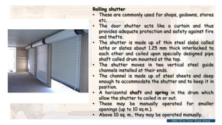 Rolling shutter
• These are commonly used for shops, godowns, stores
etc.
• The door shutter acts like a curtain and thus
provides adequate protection and safety against fire
and thefts.
• The shutter is made up of thin steel slabs called
laths or slates about 1.25 mm thick interlocked to
each other and coiled upon specially designed pipe
shaft called drum mounted at the top.
• The shutter moves in two vertical steel guide
channels installed at their ends.
• The channel is made up of steel sheets and deep
enough to accommodate the shutter and to keep it in
position.
• A horizontal shaft and spring in the drum which
allow the shutter to coiled in or out.
• These may be manually operated for smaller
openings (up to 10 sq.m.).
• Above 10 sq. m., they may be operated manually.
BMC-lll by Inst. Eyob Alene
 
