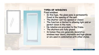 TYPES OF WINDOWS
Fixed windows
• In this type, the glass pane is permanently
fixed in the opening of the wall.
• The shutter can’t be opened or closed.
• The function is limited to allowing light and or
permit vision in the room.
• No rebates are provided to the frame.
• The shutters are fully glazed.
• In homes they are generally decorative
windows near doors, stairwells and high-places
or are used in combination with other styles.
BMC-lll by Inst. Eyob Alene
 