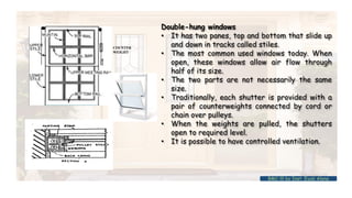 Double-hung windows
• It has two panes, top and bottom that slide up
and down in tracks called stiles.
• The most common used windows today. When
open, these windows allow air flow through
half of its size.
• The two parts are not necessarily the same
size.
• Traditionally, each shutter is provided with a
pair of counterweights connected by cord or
chain over pulleys.
• When the weights are pulled, the shutters
open to required level.
• It is possible to have controlled ventilation.
COUNTER
WEIGHT
BMC-lll by Inst. Eyob Alene
 