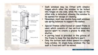 • Sash windows may be fitted with simplex
hinges which allow the window to be locked
into hinges on one side, while the rope on the
other side is detached, allowing the window to
be opened for escape or cleaning.
• Nowadays, most new double-hung sash windows
use spring balances to support the sashes.
• Special frames called boxed or cased frame is
used, which consists of two vertical members
spaced apart to create a groove to slide the
shutter.
• A parting bead is provided in the groove of
the frame to keep the two shutters apart.
• Only the bottom sash slides upward in a single
hung window. In single-hung windows the top
sash is fixed and can’t be moved.
BMC-lll by Inst. Eyob Alene
 