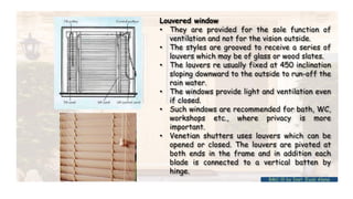 Louvered window
• They are provided for the sole function of
ventilation and not for the vision outside.
• The styles are grooved to receive a series of
louvers which may be of glass or wood slates.
• The louvers re usually fixed at 450 inclination
sloping downward to the outside to run-off the
rain water.
• The windows provide light and ventilation even
if closed.
• Such windows are recommended for bath, WC,
workshops etc., where privacy is more
important.
• Venetian shutters uses louvers which can be
opened or closed. The louvers are pivoted at
both ends in the frame and in addition each
blade is connected to a vertical batten by
hinge.
BMC-lll by Inst. Eyob Alene
 