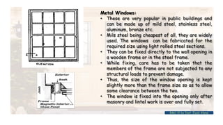 Metal Windows:
• These are very popular in public buildings and
can be made up of mild steel, stainless steel,
aluminum, bronze etc.
• Mils steel being cheapest of all, they are widely
used. The windows can be fabricated for the
required size using light rolled steel sections.
• They can be fixed directly to the wall opening in
a wooden frame or in the steel frame.
• While fixing, care has to be taken that the
members of the frame are not subjected to any
structural loads to prevent damage.
• Thus, the size of the window opening is kept
slightly more than the frame size so as to allow
some clearance between the two.
• The window is fixed into the opening only after
masonry and lintel work is over and fully set.
BMC-lll by Inst. Eyob Alene
 