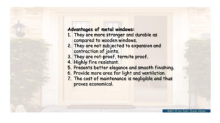 Advantages of metal windows:
1. They are more stronger and durable as
compared to wooden windows.
2. They are not subjected to expansion and
contraction of joints.
3. They are rot-proof, termite proof.
4. Highly fire resistant.
5. Presents better elegance and smooth finishing.
6. Provide more area for light and ventilation.
7. The cost of maintenance is negligible and thus
proves economical.
BMC-lll by Inst. Eyob Alene
 