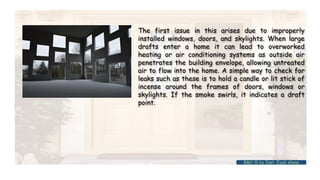 The first issue in this arises due to improperly
installed windows, doors, and skylights. When large
drafts enter a home it can lead to overworked
heating or air conditioning systems as outside air
penetrates the building envelope, allowing untreated
air to flow into the home. A simple way to check for
leaks such as these is to hold a candle or lit stick of
incense around the frames of doors, windows or
skylights. If the smoke swirls, it indicates a draft
point.
BMC-lll by Inst. Eyob Alene
 