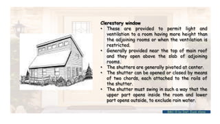 Clerestory window
• These are provided to permit light and
ventilation to a room having more height than
the adjoining rooms or when the ventilation is
restricted.
• Generally provided near the top of main roof
and they open above the slab of adjoining
rooms.
• The shutters are generally pivoted at center.
• The shutter can be opened or closed by means
of two chords, each attached to the rails of
the shutter.
• The shutter must swing in such a way that the
upper part opens inside the room and lower
part opens outside, to exclude rain water.
BMC-lll by Inst. Eyob Alene
 