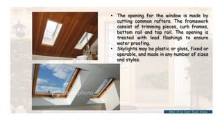 • The opening for the window is made by
cutting common rafters. The framework
consist of trimming pieces, curb frames,
bottom rail and top rail. The opening is
treated with lead flashings to ensure
water proofing.
• Skylights may be plastic or glass, fixed or
operable, and made in any number of sizes
and styles.
BMC-lll by Inst. Eyob Alene
 