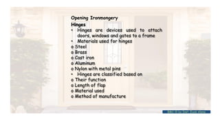 Hinges
• Hinges are devices used to attach
doors, windows and gates to a frame
• Materials used for hinges
o Steel
o Brass
o Cast iron
o Aluminum
o Nylon with metal pins
• Hinges are classified based on
o Their function
o Length of flap
o Material used
o Method of manufacture
Opening Ironmongery
BMC-lll by Inst. Eyob Alene
 