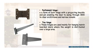 • Parliament hinge:
o a form of butt hinge with a projecting knuckle
and pin enabling the door to swing through 1800
to clear architraves and narrow reveals.
• Tee hinge
o These hinges are used mainly for hanging match
boarded doors where the weight is distributed
over a large area.
BMC-lll by Inst. Eyob Alene
 