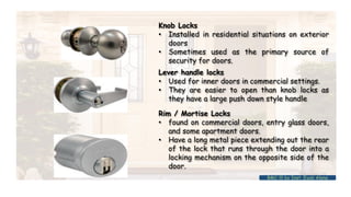 BMC-lll by Inst. Eyob Alene
Knob Locks
• Installed in residential situations on exterior
doors
• Sometimes used as the primary source of
security for doors.
Lever handle locks
• Used for inner doors in commercial settings.
• They are easier to open than knob locks as
they have a large push down style handle
Rim / Mortise Locks
• found on commercial doors, entry glass doors,
and some apartment doors.
• Have a long metal piece extending out the rear
of the lock that runs through the door into a
locking mechanism on the opposite side of the
door.
 