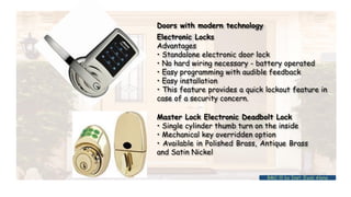 BMC-lll by Inst. Eyob Alene
Doors with modern technology
Electronic Locks
Advantages
• Standalone electronic door lock
• No hard wiring necessary - battery operated
• Easy programming with audible feedback
• Easy installation
• This feature provides a quick lockout feature in
case of a security concern.
Master Lock Electronic Deadbolt Lock
• Single cylinder thumb turn on the inside
• Mechanical key overridden option
• Available in Polished Brass, Antique Brass
and Satin Nickel
 