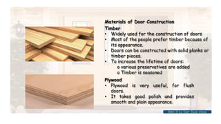 Materials of Door Construction
Timber
• Widely used for the construction of doors
• Most of the people prefer timber because of
its appearance.
• Doors can be constructed with solid planks or
timber pieces.
• To increase the lifetime of doors:
o various preservatives are added
o Timber is seasoned
Plywood
• Plywood is very useful, for flush
doors.
• It takes good polish and provides
smooth and plain appearance.
BMC-lll by Inst. Eyob Alene
 