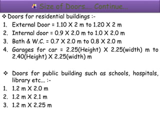 Size of Doors.... Continue...
Doors for residential buildings :-
1. External Door = 1.10 X 2 m to 1.20 X 2 m
2. Internal door = 0.9 X 2.0 m to 1.0 X 2.0 m
3. Bath & W.C. = 0.7 X 2.0 m to 0.8 X 2.0 m
4. Garages for car = 2.25(Height) X 2.25(width) m to
2.40(Height) X 2.25(width) m
 Doors for public building such as schools, hospitals,
library etc... :-
1. 1.2 m X 2.0 m
2. 1.2 m X 2.1 m
3. 1.2 m X 2.25 m
 