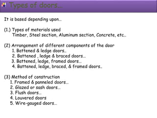 Types of doors...
It is based depending upon…
(1.) Types of materials used
Timber, Steel section, Aluminum section, Concrete, etc..
(2) Arrangement of different components of the door
1. Battened & ledge doors..
2. Battened , ledge & braced doors…
3. Battened, ledge, framed doors…
4. Battened, ledge, braced, & framed doors..
(3) Method of construction
1. Framed & panneled doors…
2. Glazed or sash doors…
3. Flush doors…
4. Louvered doors
5. Wire-gauged doors…
 