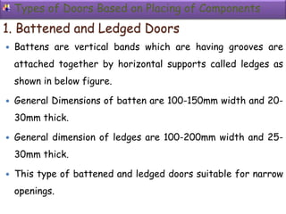 Types of Doors Based on Placing of Components
1. Battened and Ledged Doors
 Battens are vertical bands which are having grooves are
attached together by horizontal supports called ledges as
shown in below figure.
 General Dimensions of batten are 100-150mm width and 20-
30mm thick.
 General dimension of ledges are 100-200mm width and 25-
30mm thick.
 This type of battened and ledged doors suitable for narrow
openings.
 