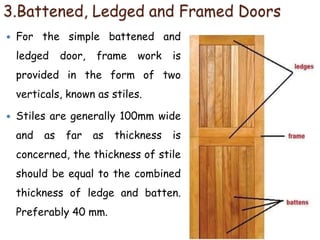3.Battened, Ledged and Framed Doors
 For the simple battened and
ledged door, frame work is
provided in the form of two
verticals, known as stiles.
 Stiles are generally 100mm wide
and as far as thickness is
concerned, the thickness of stile
should be equal to the combined
thickness of ledge and batten.
Preferably 40 mm.
 