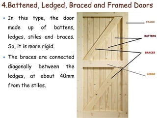 4.Battened, Ledged, Braced and Framed Doors
 In this type, the door
made up of battens,
ledges, stiles and braces.
So, it is more rigid.
 The braces are connected
diagonally between the
ledges, at about 40mm
from the stiles.
 