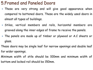 5.Framed and Paneled Doors
 These are very strong and will give good appearance when
compared to battened doors. These are the widely used doors in
almost all types of buildings.
 Stiles, vertical members and rails, horizontal members are
grooved along the inner edges of frame to receive the panels.
 The panels are made up of timber or plywood or A.C sheets or
glass.
These doors may be single leaf for narrow openings and double leaf
for wider openings.
Minimum width of stile should be 100mm and minimum width of
bottom and locked rail should be 150mm.
 