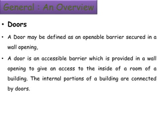 General : An Overview
• Doors
• A Door may be defined as an openable barrier secured in a
wall opening,
• A door is an accessible barrier which is provided in a wall
opening to give an access to the inside of a room of a
building. The internal portions of a building are connected
by doors.
 
