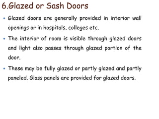 6.Glazed or Sash Doors
 Glazed doors are generally provided in interior wall
openings or in hospitals, colleges etc.
 The interior of room is visible through glazed doors
and light also passes through glazed portion of the
door.
 These may be fully glazed or partly glazed and partly
paneled. Glass panels are provided for glazed doors.
 