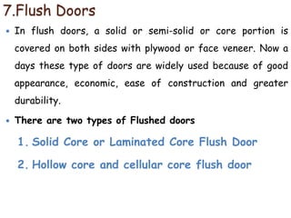 7.Flush Doors
 In flush doors, a solid or semi-solid or core portion is
covered on both sides with plywood or face veneer. Now a
days these type of doors are widely used because of good
appearance, economic, ease of construction and greater
durability.
 There are two types of Flushed doors
1. Solid Core or Laminated Core Flush Door
2. Hollow core and cellular core flush door
 