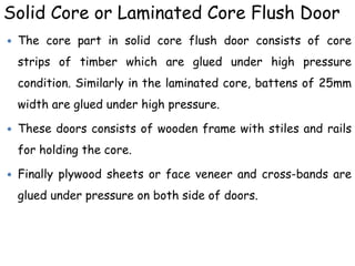 Solid Core or Laminated Core Flush Door
 The core part in solid core flush door consists of core
strips of timber which are glued under high pressure
condition. Similarly in the laminated core, battens of 25mm
width are glued under high pressure.
 These doors consists of wooden frame with stiles and rails
for holding the core.
 Finally plywood sheets or face veneer and cross-bands are
glued under pressure on both side of doors.
 