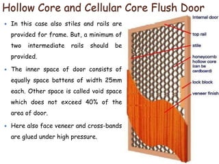 Hollow Core and Cellular Core Flush Door
 In this case also stiles and rails are
provided for frame. But, a minimum of
two intermediate rails should be
provided.
 The inner space of door consists of
equally space battens of width 25mm
each. Other space is called void space
which does not exceed 40% of the
area of door.
 Here also face veneer and cross-bands
are glued under high pressure.
 