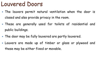 Louvered Doors
 The louvers permit natural ventilation when the door is
closed and also provide privacy in the room.
 These are generally used for toilets of residential and
public buildings.
 The door may be fully louvered are partly louvered.
 Louvers are made up of timber or glass or plywood and
these may be either fixed or movable.
 