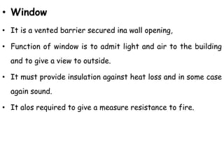 • Window
• It is a vented barrier secured ina wall opening,
• Function of window is to admit light and air to the building
and to give a view to outside.
• It must provide insulation against heat loss and in some case
again sound.
• It alos required to give a measure resistance to fire.
 