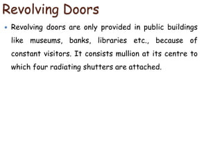 Revolving Doors
 Revolving doors are only provided in public buildings
like museums, banks, libraries etc., because of
constant visitors. It consists mullion at its centre to
which four radiating shutters are attached.
 