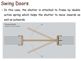 Swing Doors
 In this case, the shutter is attached to frame by double
action spring which helps the shutter to move inwards as
well as outwards.
 