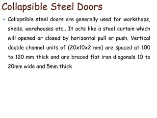 Collapsible Steel Doors
 Collapsible steel doors are generally used for workshops,
sheds, warehouses etc.. It acts like a steel curtain which
will opened or closed by horizontal pull or push. Vertical
double channel units of (20x10x2 mm) are spaced at 100
to 120 mm thick and are braced flat iron diagonals 10 to
20mm wide and 5mm thick
 
