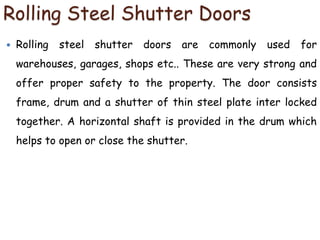 Rolling Steel Shutter Doors
 Rolling steel shutter doors are commonly used for
warehouses, garages, shops etc.. These are very strong and
offer proper safety to the property. The door consists
frame, drum and a shutter of thin steel plate inter locked
together. A horizontal shaft is provided in the drum which
helps to open or close the shutter.
 