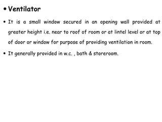  Ventilator
 It is a small window secured in an opening wall provided at
greater height i.e. near to roof of room or at lintel level or at top
of door or window for purpose of providing ventilation in room.
 It generally provided in w.c. , bath & storeroom.
 