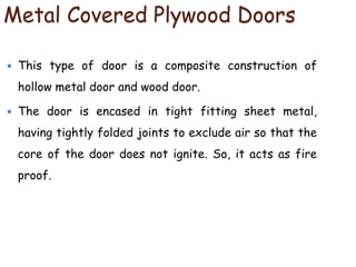 Metal Covered Plywood Doors
 This type of door is a composite construction of
hollow metal door and wood door.
 The door is encased in tight fitting sheet metal,
having tightly folded joints to exclude air so that the
core of the door does not ignite. So, it acts as fire
proof.
 