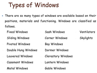 Types of Windows
 There are so many types of windows are available based on their
positions, materials and functioning. Windows are classified as
follows.
1. Fixed Windows
2. Sliding Windows
3. Pivoted Windows
4. Double Hung Windows
5. Louvered Windows
6. Casement Windows
7. Metal Windows
8. Sash Windows
9. Corner Windows
10. Bay Windows
11. Dormer Windows
12. Clerestory Windows
13. Lantern Windows
14. Gable Windows
15. Ventilators
16. Skylights
 