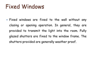 Fixed Windows
 Fixed windows are fixed to the wall without any
closing or opening operation. In general, they are
provided to transmit the light into the room. Fully
glazed shutters are fixed to the window frame. The
shutters provided are generally weather proof.
 