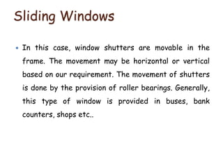 Sliding Windows
 In this case, window shutters are movable in the
frame. The movement may be horizontal or vertical
based on our requirement. The movement of shutters
is done by the provision of roller bearings. Generally,
this type of window is provided in buses, bank
counters, shops etc..
 