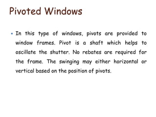 Pivoted Windows
 In this type of windows, pivots are provided to
window frames. Pivot is a shaft which helps to
oscillate the shutter. No rebates are required for
the frame. The swinging may either horizontal or
vertical based on the position of pivots.
 