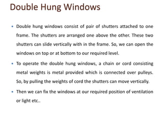 Double Hung Windows
 Double hung windows consist of pair of shutters attached to one
frame. The shutters are arranged one above the other. These two
shutters can slide vertically with in the frame. So, we can open the
windows on top or at bottom to our required level.
 To operate the double hung windows, a chain or cord consisting
metal weights is metal provided which is connected over pulleys.
So, by pulling the weights of cord the shutters can move vertically.
 Then we can fix the windows at our required position of ventilation
or light etc..
 
