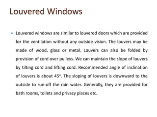 Louvered Windows
 Louvered windows are similar to louvered doors which are provided
for the ventilation without any outside vision. The louvers may be
made of wood, glass or metal. Louvers can also be folded by
provision of cord over pulleys. We can maintain the slope of louvers
by tilting cord and lifting cord. Recommended angle of inclination
of louvers is about 45o. The sloping of louvers is downward to the
outside to run-off the rain water. Generally, they are provided for
bath rooms, toilets and privacy places etc..
 