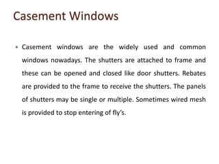 Casement Windows
 Casement windows are the widely used and common
windows nowadays. The shutters are attached to frame and
these can be opened and closed like door shutters. Rebates
are provided to the frame to receive the shutters. The panels
of shutters may be single or multiple. Sometimes wired mesh
is provided to stop entering of fly’s.
 