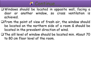 Continue.....
Windows should be located in opposite wall, facing a
door or another window, so cross ventilation is
achieved.
From the point of view of fresh air, the window should
be located on the northern side of a room & should be
located in the prevalent direction of wind.
The sill level of window should be located min. About 70
to 80 cm floor level of the room.
 