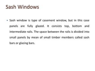 Sash Windows
 Sash window is type of casement window, but in this case
panels are fully glazed. It consists top, bottom and
intermediate rails. The space between the rails is divided into
small panels by mean of small timber members called sash
bars or glazing bars.
 