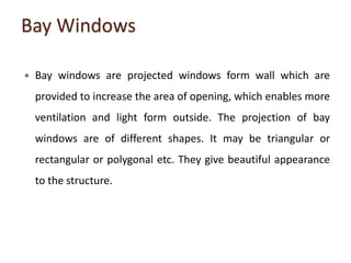 Bay Windows
 Bay windows are projected windows form wall which are
provided to increase the area of opening, which enables more
ventilation and light form outside. The projection of bay
windows are of different shapes. It may be triangular or
rectangular or polygonal etc. They give beautiful appearance
to the structure.
 