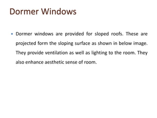 Dormer Windows
 Dormer windows are provided for sloped roofs. These are
projected form the sloping surface as shown in below image.
They provide ventilation as well as lighting to the room. They
also enhance aesthetic sense of room.
 