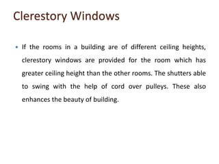 Clerestory Windows
 If the rooms in a building are of different ceiling heights,
clerestory windows are provided for the room which has
greater ceiling height than the other rooms. The shutters able
to swing with the help of cord over pulleys. These also
enhances the beauty of building.
 