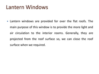 Lantern Windows
 Lantern windows are provided for over the flat roofs. The
main purpose of this window is to provide the more light and
air circulation to the interior rooms. Generally, they are
projected from the roof surface so, we can close the roof
surface when we required.
 