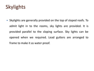 Skylights
 Skylights are generally provided on the top of sloped roofs. To
admit light in to the rooms, sky lights are provided. It is
provided parallel to the sloping surface. Sky lights can be
opened when we required. Lead gutters are arranged to
frame to make it as water proof.
 