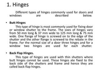 1. Hinges
Different types of hinges commonly used for doors and
windows are described below.
• Butt Hinges
This type of hinge is most commonly used for fixing door
or window shutter to the frame. The sizes of hinges vary
from 50 mm long & 37 mm wide to 125 mm long & 75 mm
wide. One flange of hinge is screwed on to the edge of the
shutter and the other flange is screwed to the rebate in the
frame. For the normal size of a door three hinges and for a
window two hinges are used for each shutter.
• Back Flap Hinges.
This type of hinges are used with thin shutters where
butt hinges cannot be used. These hinges ate fixed to the
back side of the shutters and frame and hence they are
called back flap hinges.
 
